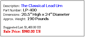 Text Box: Description: The Classical Lead Urn&nbsp;&nbsp;&nbsp;&nbsp;&nbsp;&nbsp;&nbsp;&nbsp;&nbsp;&nbsp;&nbsp;&nbsp; Part Number: LP-406&nbsp;&nbsp;&nbsp;&nbsp;&nbsp;&nbsp;&nbsp;&nbsp;&nbsp;&nbsp;&nbsp;&nbsp;&nbsp;&nbsp;&nbsp;&nbsp;&nbsp;&nbsp;&nbsp;&nbsp;&nbsp;&nbsp;&nbsp;&nbsp;&nbsp;&nbsp;&nbsp; Dimensions: 30� High x 36� Diameter&nbsp;&nbsp;&nbsp; Approx. Weight: 550 Pounds
Also available in 24" Diameter
