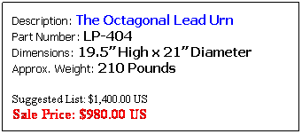 Text Box: Description: The Fancy Egg Cup Lead Urn&nbsp;&nbsp; Part Number: LP-407&nbsp;&nbsp;&nbsp;&nbsp;&nbsp;&nbsp;&nbsp;&nbsp;&nbsp;&nbsp;&nbsp;&nbsp;&nbsp;&nbsp;&nbsp;&nbsp;&nbsp;&nbsp;&nbsp;&nbsp;&nbsp;&nbsp;&nbsp;&nbsp;&nbsp;&nbsp;&nbsp; Dimensions: 30� High x 36� Diameter&nbsp;&nbsp;&nbsp; Approx. Weight: 550 Pounds
Also available in 24" Diameter
