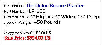 Text Box: Description: The Union Square Planter&nbsp;&nbsp;&nbsp;&nbsp;&nbsp;&nbsp;&nbsp; Part Number: LP-100&nbsp;&nbsp;&nbsp;&nbsp;&nbsp;&nbsp;&nbsp;&nbsp;&nbsp;&nbsp;&nbsp;&nbsp;&nbsp;&nbsp;&nbsp;&nbsp;&nbsp;&nbsp;&nbsp;&nbsp;&nbsp;&nbsp;&nbsp;&nbsp;&nbsp;&nbsp;&nbsp; Dimensions: 24� High x 24� Wide x 24� Deep Approx. Weight: 306 Pounds
&nbsp;
