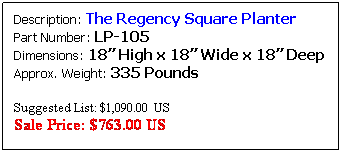Text Box: Description: The Regency Square Planter&nbsp;&nbsp;&nbsp; Part Number: LP-105&nbsp;&nbsp;&nbsp;&nbsp;&nbsp;&nbsp;&nbsp;&nbsp;&nbsp;&nbsp;&nbsp;&nbsp;&nbsp;&nbsp;&nbsp;&nbsp;&nbsp;&nbsp;&nbsp;&nbsp;&nbsp;&nbsp;&nbsp;&nbsp;&nbsp;&nbsp;&nbsp; Dimensions: 19� High x 16� Wide x 16� Deep Approx. Weight: 157 Pounds
&nbsp;
