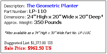 Text Box: Description: The Geometric Planter&nbsp;&nbsp;&nbsp;&nbsp;&nbsp;&nbsp;&nbsp;&nbsp;&nbsp;&nbsp;&nbsp;&nbsp; &nbsp;&nbsp;&nbsp; Part Number: LP-110&nbsp;&nbsp;&nbsp;&nbsp;&nbsp;&nbsp;&nbsp;&nbsp;&nbsp;&nbsp;&nbsp;&nbsp;&nbsp;&nbsp;&nbsp;&nbsp;&nbsp;&nbsp;&nbsp;&nbsp;&nbsp;&nbsp;&nbsp;&nbsp;&nbsp;&nbsp;&nbsp;&nbsp;&nbsp;&nbsp; Dimensions: 24� High x 20� Wide x 20� Deep* Approx. Weight: 280 Pounds
*Also available as a 34� High x 30� Wide Part No. LP-110M          Also available as a 40� High x 36� Wide Part No. LP-110L

&nbsp;
